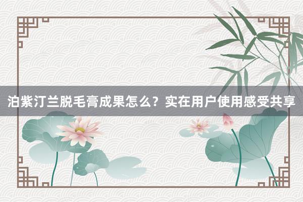 泊紫汀兰脱毛膏成果怎么？实在用户使用感受共享