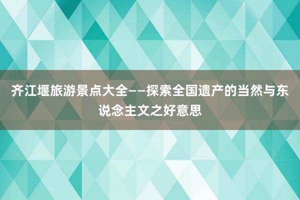 齐江堰旅游景点大全——探索全国遗产的当然与东说念主文之好意思