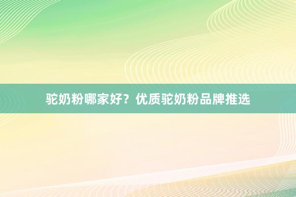 驼奶粉哪家好？优质驼奶粉品牌推选